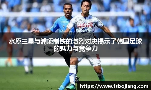 水原三星与浦项制铁的激烈对决揭示了韩国足球的魅力与竞争力